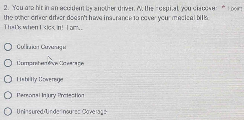 You are hit in an accident by another driver. At the hospital, you discover * 1 point
the other driver driver doesn’t have insurance to cover your medical bills.
That's when I kick in! I am...
Collision Coverage
Comprehensive Coverage
Liability Coverage
Personal Injury Protection
Uninsured/Underinsured Coverage