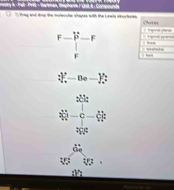 mistry A - Fall - PHS - Gartman, Stéphanie / Unit 4 - Compounds
2) Drag and drop the molecular shapes with the Lewis structures.
Chaices
F-beginbmatrix - Fendarray. -F
trigonal planar
trigonal pyramid
near
tetrahodral
bent
sqrt(2)
cmin