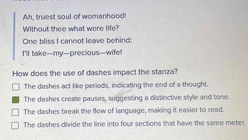 Ah, truest soul of womanhood!
Without thee what were life?
One bliss I cannot leave behind:
I’ll take—my—precious—wife!
How does the use of dashes impact the stanza?
The dashes act like periods, indicating the end of a thought.
The dashes create pauses, suggesting a distinctive style and tone.
The dashes break the flow of language, making it easier to read.
The dashes divide the line into four sections that have the same meter.