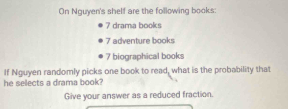 On Nguyen's shelf are the following books:
7 drama books
7 adventure books
7 biographical books 
If Nguyen randomly picks one book to read, what is the probability that 
he selects a drama book? 
Give your answer as a reduced fraction.