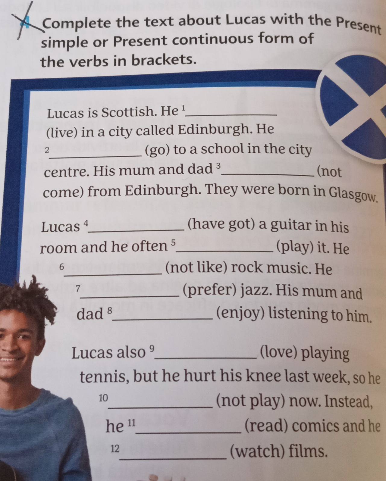 Complete the text about Lucas with the Present 
simple or Present continuous form of 
the verbs in brackets. 
Lucas is Scottish. He ¹_ 
(live) in a city called Edinburgh. He 
2_ (go) to a school in the city 
centre. His mum and dad ³_ (not 
come) from Edinburgh. They were born in Glasgow. 
Lucas 4_ (have got) a guitar in his 
room and he often 5_ (play) it. He 
6_ (not like) rock music. He 
7_ (prefer) jazz. His mum and 
dad §_ (enjoy) listening to him. 
Lucas also º_ (love) playing 
tennis, but he hurt his knee last week, so he 
10 
_(not play) now. Instead, 
he ¹_ (read) comics and he 
12 
_(watch) films.