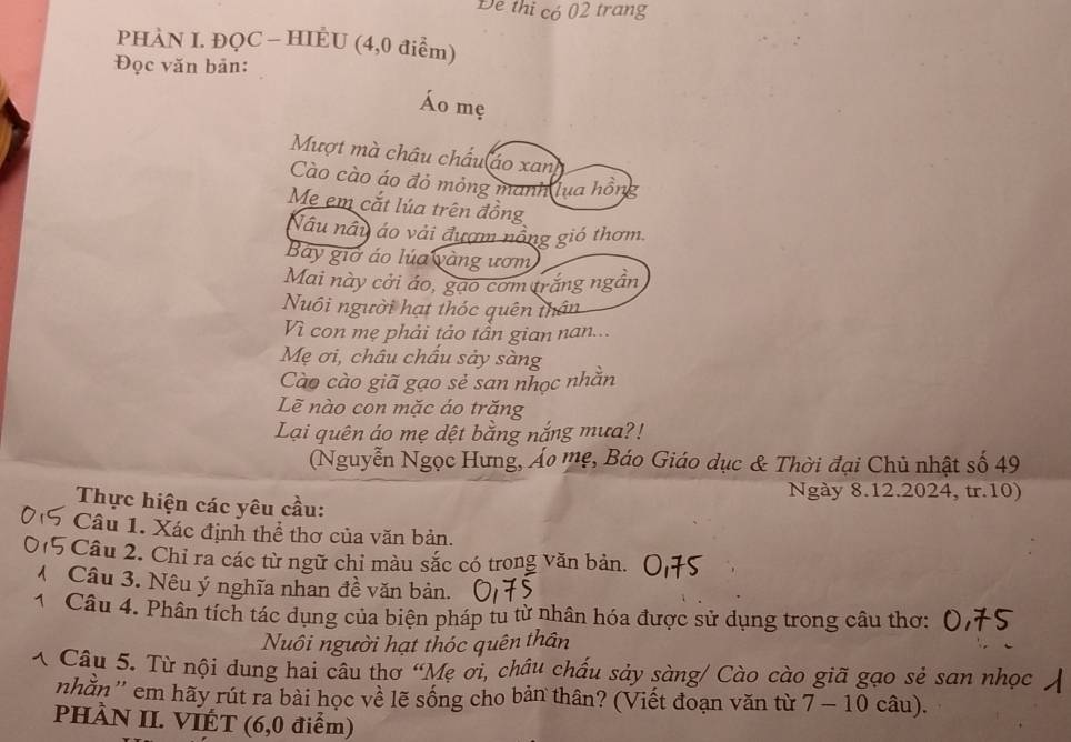 De thi có 02 trang 
PHÀN I. ĐQC - HIÈU (4,0 điểm) 
Đọc văn bản: 
Áo mẹ 
Mượt mà châu chấu áo xan 
Cào cào áo đỏ mỏng manh lua hồn 
Me em cắt lúa trên đồng 
Nâu nây áo vài đượm nông gió thơm. 
Bay giờ áo lúa vàng ươm 
Mai này cởi áo, gạo cơm trắng ngân 
Nuôi người hạt thóc quên thân 
Vì con mẹ phải tảo tần gian nan... 
Mẹ ơi, châu chấu sảy sàng 
Cào cào giã gạo sẻ san nhọc nhằn 
Lẽ nào con mặc áo trăng 
Lại quên áo mẹ dệt bằng nắng mưa?! 
(Nguyễn Ngọc Hưng, Áo mẹ, Báo Giáo dục & Thời đại Chủ nhật số 49
Ngày 8.12.2024, tr.10) 
Thực hiện các yêu cầu: 
Câu 1. Xác định thể thơ của văn bản. 
Câu 2. Chỉ ra các từ ngữ chỉ màu sắc có trong văn bản. 
Câu 3. Nêu ý nghĩa nhan đề văn bản. 
Câu 4. Phân tích tác dụng của biện pháp tu từ nhân hóa được sử dụng trong câu thơ: 
Nuôi người hạt thóc quên thân 
*. Câu 5. Từ nội dung hai câu thơ “Mẹ ơi, châu chấu sảy sàng/ Cào cào giã gạo sẻ san nhọc 
nhằn'' em hãy rút ra bài học về lẽ sống cho bản thân? (Viết đoạn văn từ 7 - 10 câu). 
PHÀN II. VIÉT (6,0 điểm)