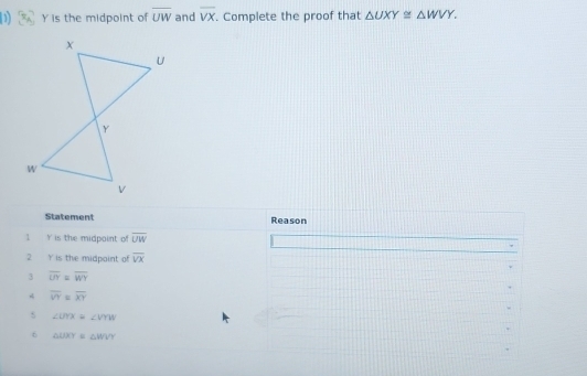 Y is the midpoint of overline UW and overline VX. Complete the proof that △ UXY≌ △ WVY. 
Statement Reason
1 Y is the midpoint of overline UW
2 Y is the midpoint of overline VX
3 overline UY=overline WY
4 overline VY=overline XY
s ∠ UYX≌ ∠ VYW
6 △ UXY≌ △ WVY