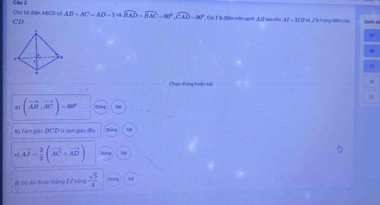 Cho tứ diện ABCD có AB=AC=AD=1 và widehat BAD=widehat BAC=60°, widehat CAD=90° Gọi Ilà điểm trên cạnh AB sao cho AI=3/B Và V là trung điểm của
CD. Danh sá
A
01
06
c D
1
11
.
Chọn đứng hoặc sai
16
21
a) (vector AB,vector AC)=60° Dùng
b) Tàm giác BC D là tam giác đều Đúng Sai
C vector AJ= 3/2 (vector AC+vector AD) Đung Sai
d) Độ dài đoạn thắng /√ băng  sqrt(5)/4  Dúng Sai