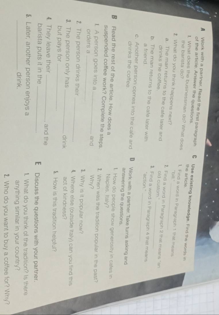 A Work with a partner. Read the first paragraph C Use existing knowledge. Find the words in 
of the article. Answer the questions. the article. 
the barista do? 
1. What does the businessman do? What does 1. Find a word in Paragraph 1 that means 
"bill." 
2. What do you think happens next? 2, Find a word in Paragraph 2 that means "an 
a. The man returns to the cafe later and old custom." 
_ 
drinks the coffee. 3, Find a word in Paragraph 4 that means 
b. The man returns to the cafe later with "action." 
a friend. 
c. Another person comes into the cafe and D Work with a partner. Take turns asking and 
drinks the coffee. answering the questions. 
1. How do people show generosity in cafes in 
€ Read the rest of the article. How does a Naples, Italy? 
suspended coffee work? Complete the steps. 2. When was the tradition popular in the past? 
1. A person goes into a _and Why? 
orders a_ 
3. Why is it popular now? 
2. The person drinks their _4. Where else (outside Italy) can you find this 
3. The person only has _act of kindness? 
drink 
but pays for _5. How is this tradition helpful? 
4. They leave their _, and the 
barista puts it in the _€ Discuss the questions with your partner. 
5. Later, another person enjoys a 1. What do you think of the tradition? Is there 
_drink. anything similar in your country? 
2. Who do you want to buy a coffee for? Why?