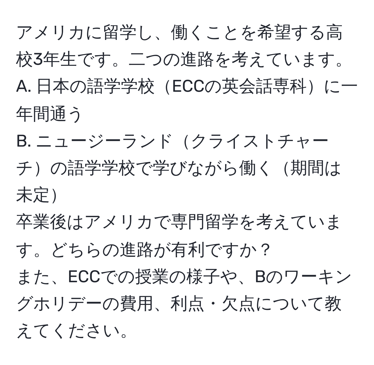アメリカに留学し、働くことを希望する高校3年生です。二つの進路を考えています。  
A. 日本の語学学校ECCの英会話専科に一年間通う  
B. ニュージーランドクライストチャーチの語学学校で学びながら働く期間は未定  
卒業後はアメリカで専門留学を考えています。どちらの進路が有利ですか？  
また、ECCでの授業の様子や、Bのワーキングホリデーの費用、利点・欠点について教えてください。