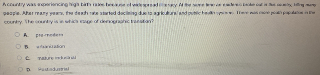 A country was experiencing high birth rates because of widespread illiteracy. At the same time an epidemic broke out in this country, killing many
people. After many years, the death rate started declining due to agricultural and public health systems. There was more youth population in the
country. The country is in which stage of demographic transition?
A. pre-modern
B. urbanization
C. mature industrial
D. Postindustrial