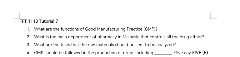 FFT 1113 Tutorial 7 
1. What are the functions of Good Manufacturing Practice (GMP)? 
2. What is the main department of pharmacy in Malaysia that controls all the drug affairs? 
3. What are the tests that the raw materials should be sent to be analyzed? 
4. GMP should be followed in the production of drugs including _. Give any FIVE (5).