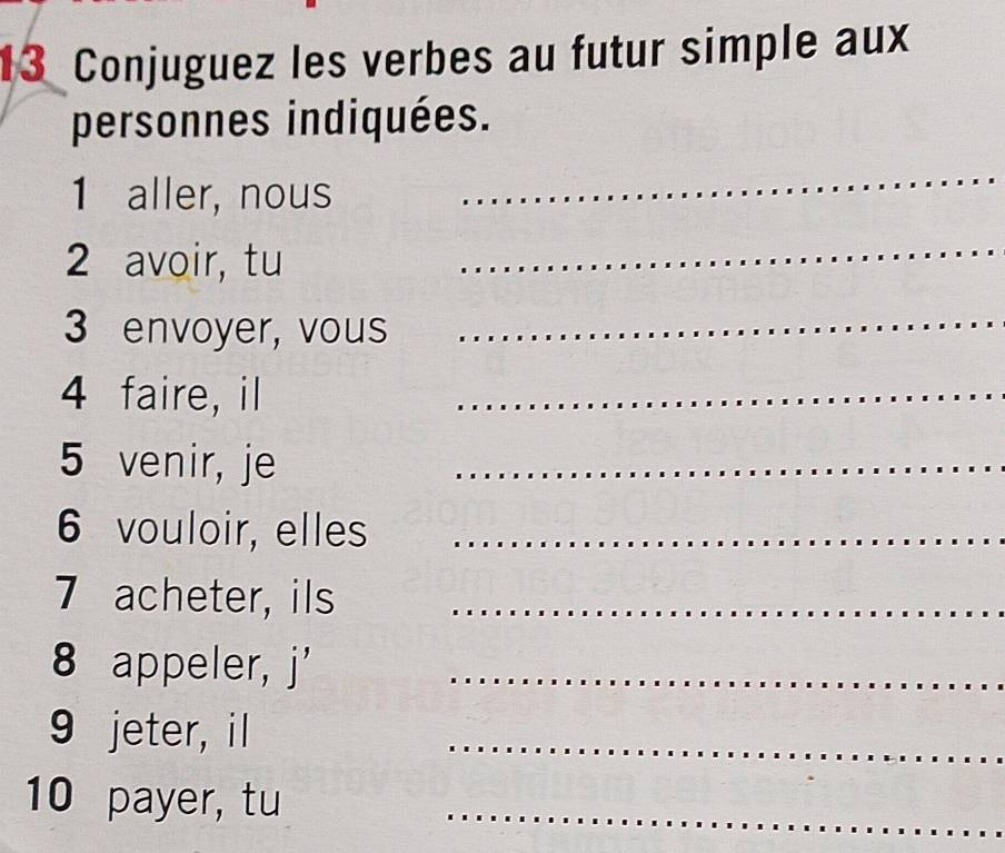 Conjuguez les verbes au futur simple aux 
personnes indiquées. 
1 aller, nous 
_ 
2 avoir, tu 
_ 
3 envoyer, vous_ 
4 faire, il 
_ 
5 venir, je_ 
6 vouloir, elles_ 
7 acheter, ils_ 
8 appeler, j'_ 
9 jeter, il 
_ 
10 payer, tu_