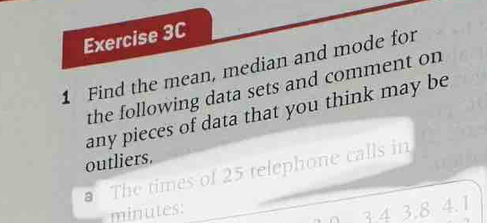 Find the mean, median and mode for 
the following data sets and comment on 
any pieces of data that you think may be 
outliers. 
The times of 25 telephone calls in
minutes :
3.4 3,8 4.1