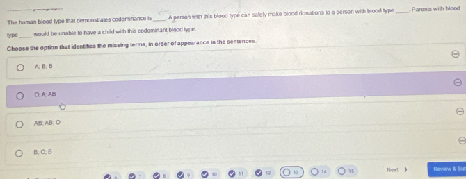 The human blood type that demonstrates codominance is _. A person with this blood type can safely make blood donations to a person with blood type _ Parents with blood
type _would be unable to have a child with this codominant blood type
Choose the option that identifies the missing terms, in order of appearance in the sentences.
A; B; B
O; A : AB
AB; AB; O
B; O; B
12 13 14 15 Next 》 Review & Sul