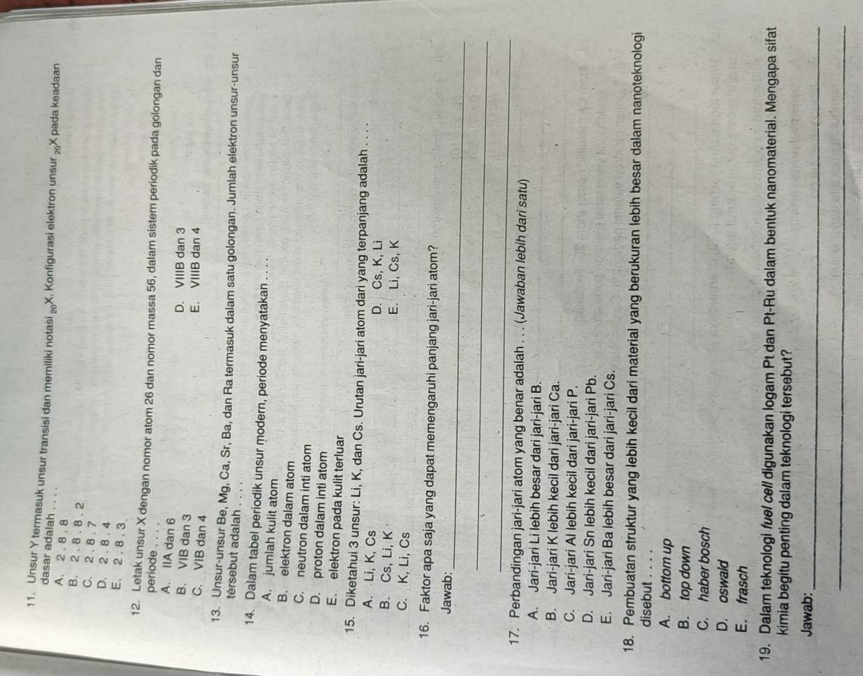 Unsur Y termasuk unsur transisi dan memiliki notasi l_20) X. Konfigurasi elektron unsur _20X pada keadaan
dasar adalah . . . .
A. 2 . 8. 8
B. 2 . 8 . 8 . 2
C. 2 . 8 . 7
D. 2 . 8 . 4
E. 2 . 8 . 3.
12. Letak unsur X dengan nomor atom 26 dan nomor massa 56, dalam sistem periodik pada golongan dan
periode .
A. IIA dan 6
B. VIB dan 3
D. VIIIB dan 3
C. VIB dan 4
E. VIIIB dan 4
13. Unsur-unsur Be, Mg, Ca, Sr, Ba, dan Ra termasuk dalam satu golongan. Jumlah elektron unsur-unsur
térsebut adalah . . . .
14. Dalam tabel periodik unsur modern, periode menyatakan . . . .
A. jumlah kulit atom
B. elektron dalam atom
C. neutron dalam inti atom
D. proton dalam inti atom
E. elektron pada kulit terluar
15. Diketahui 3 unsur: Li, K, dan Cs. Urutan jari-jari atom dari yang terpanjang adalah . . . .
A. Li, K, Cs
D. Cs, K, Li
B. Cs, Li, K E. Li, Cs, K
C. K, Li, Cs
16. Faktor apa saja yang dapat memengaruhi panjang jari-jari atom?
_
Jawab:
_
_
17. Perbandingan jari-jari atom yang benar adalah . . . (Jawaban lebih dari satu)
A. Jari-jari Li lebih besar dari jari-jari B.
B. Jari-jari K lebih kecil dari jari-jari Ca.
C. Jari-jari Al lebih kecil dari jari-jari P.
D. Jari-jari Sn lebih kecil dari jari-jari Pb.
E. Jari-jari Ba lebih besar dari jari-jari Cs.
18. Pembuatan struktur yang lebih kecil dari material yang berukuran lebih besar dalam nanoteknologi
disebut . . . .
A. bottom up
B. top down
C. haber bosch
D. oswald
E. frasch
19. Dalam teknologi fuel cell digunakan logam Pt dan Pt-Ru dalam bentuk nanomaterial. Mengapa sifat
kimia begitu penting dalam teknologi tersebut?
Jawab:
_
_