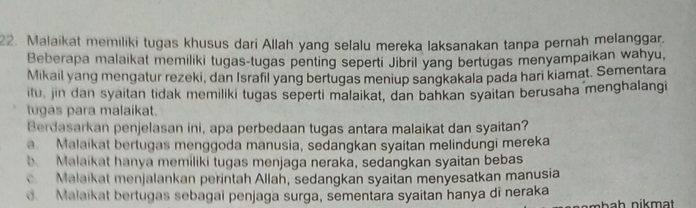 Malaikat memiliki tugas khusus dari Allah yang selalu mereka laksanakan tanpa pernah melanggar.
Beberapa malaikat memiliki tugas-tugas penting seperti Jibril yang bertugas menyampaikan wahyu,
Mikail yang mengatur rezeki, dan Israfil yang bertugas meniup sangkakala pada hari kiamat. Sementara
itu, jin dan syaitan tidak memiliki tugas seperti malaikat, dan bahkan syaitan berusaha menghalangi
tugas para malaikat.
Berdasarkan penjelasan ini, apa perbedaan tugas antara malaikat dan syaitan?
a. Malaikat bertugas menggoda manusia, sedangkan syaitan melindungi mereka
b Malaikat hanya memiliki tugas menjaga neraka, sedangkan syaitan bebas
Malaikat menjalankan perintah Allah, sedangkan syaitan menyesatkan manusia
d. Malaikat bertugas sebagai penjaga surga, sementara syaitan hanya di neraka