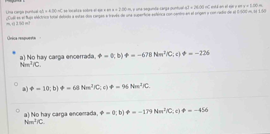 Una carga puntual q1=4.00nC se localiza sobre el eje x en x=2.00m , y una segunda carga puntual q2=26.00nC está en el eje y en y=1.00m. 
¿Cuál es el flujo eléctrico total debido a estas dos cargas a través de una superficie esférica con centro en el origen y con radio de a) 0.500 m, b) 1.50
m, c) 2.50 m?
Única respuesta
a) No hay carga encerrada, phi =0; b) varPhi =-678Nm^2/C; c) varPhi =-226
Nm^2/C.
a) varPhi =10;t ) varPhi =68Nm^2/C; c) varPhi =96Nm^2/C.
a) No hay carga encerrada, phi =0; b) varPhi =-179Nm^2/C; c) varPhi =-456
Nm^2/C.