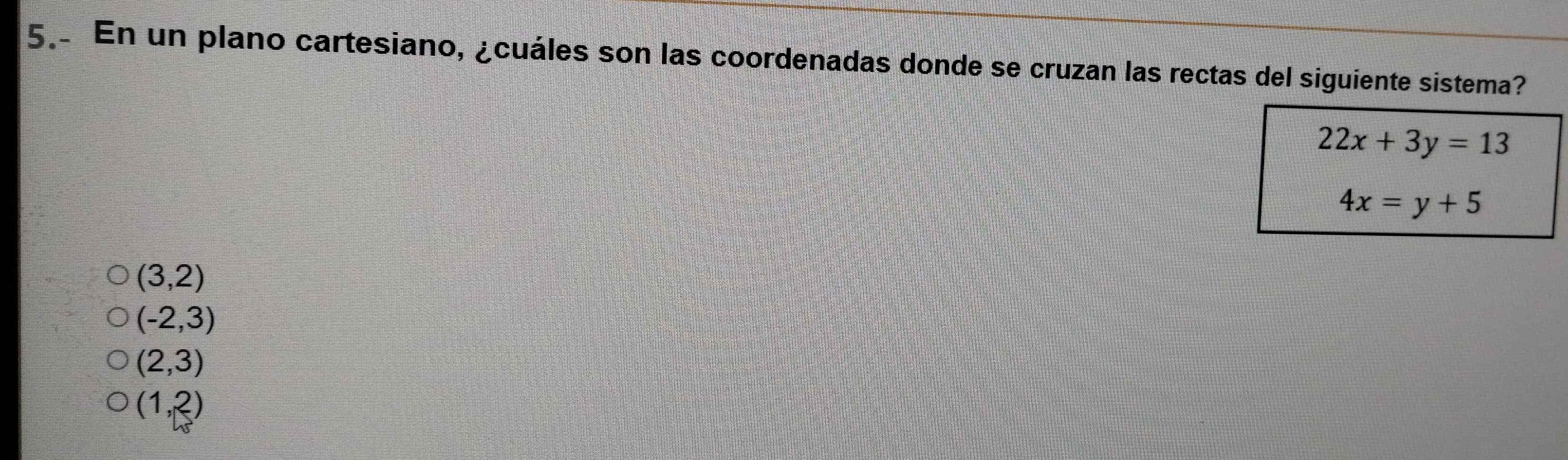 En un plano cartesiano, ¿cuáles son las coordenadas donde se cruzan las rectas del siguiente sistema?
22x+3y=13
4x=y+5
(3,2)
(-2,3)
(2,3)
(1,2)