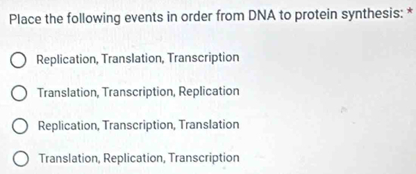 Place the following events in order from DNA to protein synthesis: *
Replication, Translation, Transcription
Translation, Transcription, Replication
Replication, Transcription, Translation
Translation, Replication, Transcription