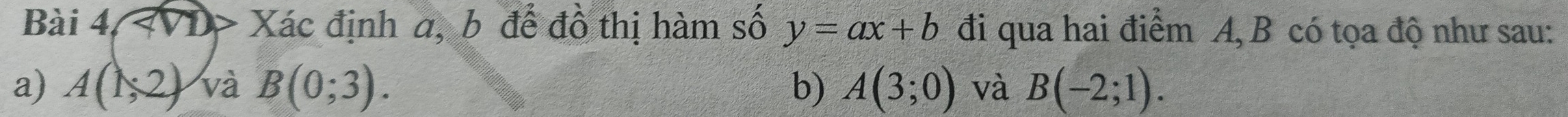 Bài 4, Xác định a, b để đồ thị hàm số y=ax+b đi qua hai điểm A, B có tọa độ như sau: 
a) A(1,2) và B(0;3). b) A(3;0) và B(-2;1).