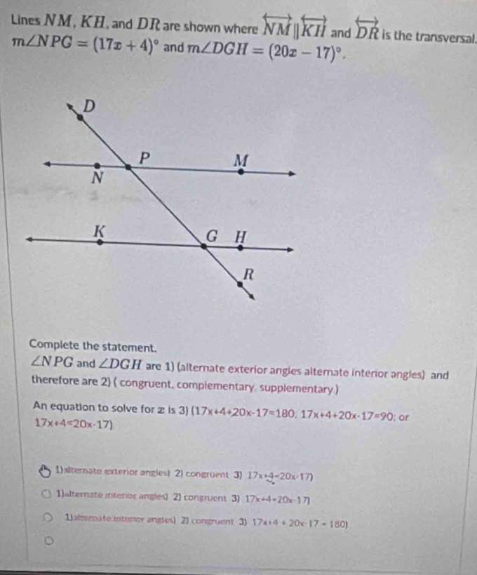 Lines NM, KH, and DR are shown where overleftrightarrow NMparallel overleftrightarrow KH and overleftrightarrow DR is the transversal.
m∠ NPG=(17x+4)^circ  and m∠ DGH=(20x-17)^circ . 
Complete the statement.
∠ NPG and ∠ DGH are 1) (alternate exterior angles alternate interior angles) and
therefore are 2) ( congruent, complementary supplementary )
An equation to solve for z is 3)(17x+4+20x-17=180, 17x+4+20x-17=90; or
17x+4=20x-17)
1) xlternate exterior angles) 2) congruent 3) 17x+4=20x· 17)
1)alternate interior angles) 2) congruent 3) 17x+4=20x-17)
1 alternate interor angles) 2) congruent 3) 17x+4+20x-17=180)