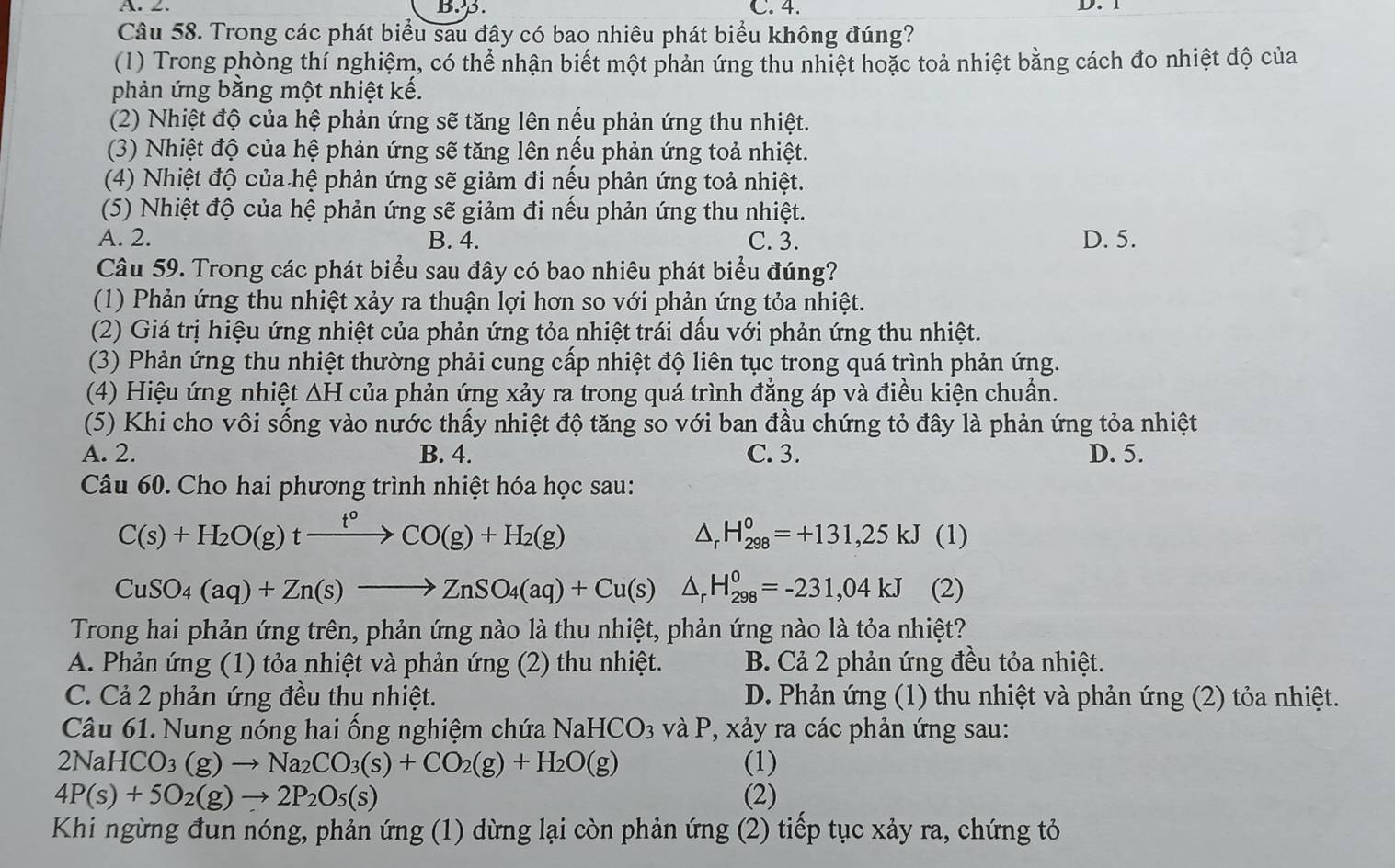 A. ∠. B.3. C. 4. D. 1
Câu 58. Trong các phát biểu sau đây có bao nhiêu phát biểu không đúng?
(1) Trong phòng thí nghiệm, có thể nhận biết một phản ứng thu nhiệt hoặc toả nhiệt bằng cách đo nhiệt độ của
phản ứng bằng một nhiệt kế.
(2) Nhiệt độ của hệ phản ứng sẽ tăng lên nếu phản ứng thu nhiệt.
(3) Nhiệt độ của hệ phản ứng sẽ tăng lên nều phản ứng toả nhiệt.
(4) Nhiệt độ của hệ phản ứng sẽ giảm đi nếu phản ứng toả nhiệt.
(5) Nhiệt độ của hệ phản ứng sẽ giảm đi nếu phản ứng thu nhiệt.
A. 2. B. 4. C. 3. D. 5.
Câu 59. Trong các phát biểu sau đây có bao nhiêu phát biểu đúng?
(1) Phản ứng thu nhiệt xảy ra thuận lợi hơn so với phản ứng tỏa nhiệt.
(2) Giá trị hiệu ứng nhiệt của phản ứng tỏa nhiệt trái dấu với phản ứng thu nhiệt.
(3) Phản ứng thu nhiệt thường phải cung cấp nhiệt độ liên tục trong quá trình phản ứng.
(4) Hiệu ứng nhiệt ΔH của phản ứng xảy ra trong quá trình đẳng áp và điều kiện chuẩn.
(5) Khi cho vôi sống vào nước thấy nhiệt độ tăng so với ban đầu chứng tỏ đây là phản ứng tỏa nhiệt
A. 2. B. 4. C. 3. D. 5.
Câu 60. Cho hai phương trình nhiệt hóa học sau:
C(s)+H_2O(g)txrightarrow t°CO(g)+H_2(g)
△ _rH_(298)^0=+131,25kJ (1)
CuSO_4(aq)+Zn(s)to ZnSO_4(aq)+Cu(s) △ _rH_(298)^0=-231,04kJ (2)
Trong hai phản ứng trên, phản ứng nào là thu nhiệt, phản ứng nào là tỏa nhiệt?
A. Phản ứng (1) tỏa nhiệt và phản ứng (2) thu nhiệt. B. Cả 2 phản ứng đều tỏa nhiệt.
C. Cả 2 phản ứng đều thu nhiệt. D. Phản ứng (1) thu nhiệt và phản ứng (2) tỏa nhiệt.
Câu 61. Nung nóng hai ống nghiệm chứa NaHCO_3 và P, xảy ra các phản ứng sau:
2NaHCO_3(g)to Na_2CO_3(s)+CO_2(g)+H_2O(g) (1)
4P(s)+5O_2(g)to 2P_2O_5(s) (2)
Khi ngừng đun nóng, phản ứng (1) dừng lại còn phản ứng (2) tiểp tục xảy ra, chứng tỏ