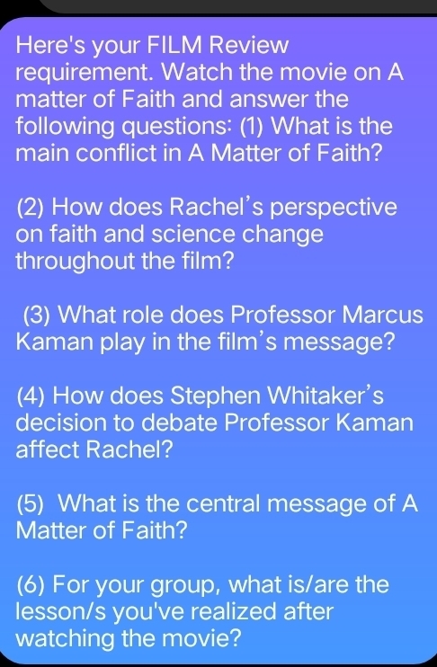 Here's your FILM Review 
requirement. Watch the movie on A 
matter of Faith and answer the 
following questions: (1) What is the 
main conflict in A Matter of Faith? 
(2) How does Rachel’s perspective 
on faith and science change 
throughout the film? 
(3) What role does Professor Marcus 
Kaman play in the film's message? 
(4) How does Stephen Whitaker's 
decision to debate Professor Kaman 
affect Rachel? 
(5) What is the central message of A 
Matter of Faith? 
(6) For your group, what is/are the 
lesson/s you've realized after 
watching the movie?