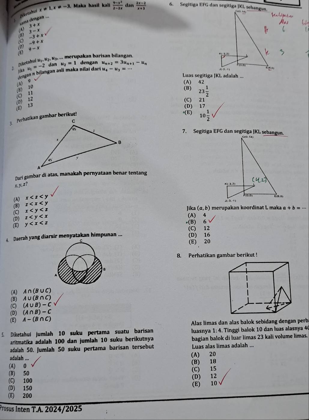 Diketahui x!= 1,x!= -3. Maka hasil kall  (9-x^2)/2-2x  dan  (2x-2)/x+3  6. Segitiga EFG dan segitiga JKL sebangun.
sama dengan ...
3+x
3-x
-3+xv
-9+x
(0) 9-x
Diketahui u_1,u_2,u_3... merupakan barisan bilangan.
jika u_1=-2 dan u_2=1 dengan u_n+2=3u_n+1-u_n
dengan n biļangan asli maka nilai darí u_4-u_3=·s
Luas segitiga JKL adalah ...
(A) 9
(A) 42
(C) 11 (8) 10
(B) 23 1/2 
(E) 13 (D) 12
(C) 21
(D) 17
(E) 10 1/2 
7. Segitiga EFG dan segitiga JKL sebangun.
Dari gambar di atas, manakah pernyataan benar tentang
x ) z
(A) x
(B) z
(C) x
Jika (a,b) merupakan koordinat L maka a+b=·s
(D) z
(A) 4
(E) y
(B) 6
(C) 12
4 Daerah yang diarsir menyatakan himpunan ... (D) 16
(E) 20
8. Perhatikan gambar berikut !
B
(A) A∩ (B∪ C)
(B) A∪ (B∩ C)
(C) (A∪ B)-C
(D) (A∩ B)-C
(E) A-(B∩ C)
Alas limas dan alas balok sebidang dengan perb
5. Diketahuí jumlah 10 suku pertama suatu barisan luasnya 1:4. Tinggi balok 10 dan luas alasnya 40
aritmatika adalah 100 dan jumlah 10 suku berikutnya bagian balok di luar limas 23 kali volume limas.
adalah 50. Jumlah 50 suku pertama barisan tersebut Luas alas limas adalah ...
adalah ... (A) 20
(A) 0 (B) 18
(B) 50 (C) 15
(C) 100 (D) 12
(E) 10
(D) 150
(E) 200
Prosus Inten T.A. 2024/2025