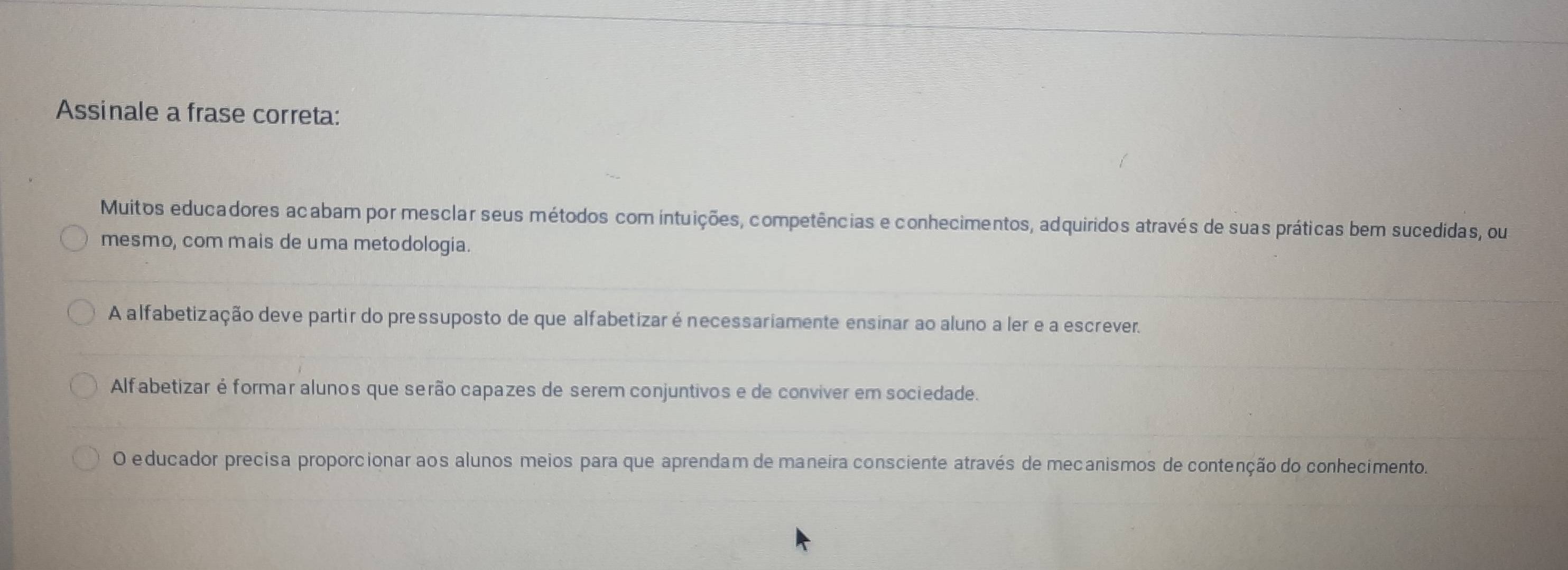 Assinale a frase correta: 
Muitos educadores acabam por mesclar seus métodos com intuições, competências e conhecimentos, adquiridos através de suas práticas bem sucedidas, ou 
mesmo, com mais de uma metodologia. 
A alfabetização deve partir do pressuposto de que alfabetizar énecessariamente ensinar ao aluno a ler e a escrever. 
Alfabetizar é formar alunos que serão capazes de serem conjuntivos e de conviver em sociedade. 
O educador precisa proporcionar aos alunos meios para que aprendam de maneira consciente através de mecanismos de contenção do conhecimento.