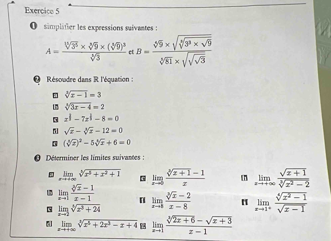 simplifier les expressions suivantes :
A=frac sqrt[15](3^5)* sqrt[3](9)* (sqrt[5](9))^3sqrt[6](3) et B=frac sqrt[4](9)* sqrt(sqrt [3]3^3* sqrt 9)sqrt[5](81)* sqrt(sqrt sqrt 3)
2 Résoudre dans R l'équation :
a sqrt[3](x-1)=3
h sqrt[5](3x-4)=2
x^(frac 2)3-7x^(frac 1)3-8=0
d sqrt(x)-sqrt[3](x)-12=0
c (sqrt[5](x))^2-5sqrt[5](x)+6=0
* Déterminer les limites suivantes :
limlimits _xto +∈fty sqrt[5](x^5+x^2+1) c limlimits _xto 0 (sqrt[3](x+1)-1)/x  limlimits _xto +∈fty  (sqrt(x+1))/sqrt[3](x^2-2) 
h
h limlimits _xto 1 (sqrt[3](x)-1)/x-1 
n limlimits _xto 8 (sqrt[3](x)-2)/x-8 
c limlimits _xto 2sqrt[5](x^3+24)
H limlimits _xto 1^+ (sqrt[4](x^2-1))/sqrt(x-1) 
d limlimits _xto +∈fty sqrt[3](x^5+2x^3-x+4) limlimits _xto 1 (sqrt[3](2x+6)-sqrt(x+3))/x-1 