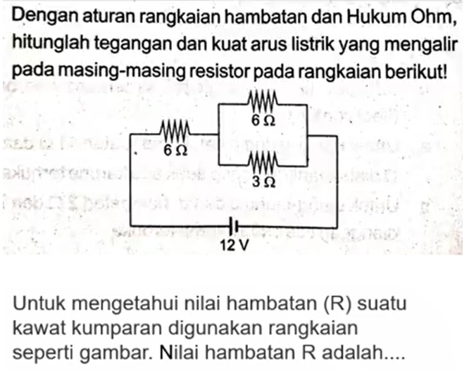 Dengan aturan rangkaian hambatan dan Hukum Ohm, 
hitunglah tegangan dan kuat arus listrik yang mengalir 
pada masing-masing resistor pada rangkaian berikut! 
Untuk mengetahui nilai hambatan (R) suatu 
kawat kumparan digunakan rangkaian 
seperti gambar. Nilai hambatan R adalah....