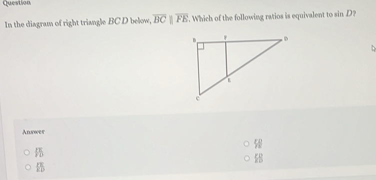 Question
In the diagram of right triangle BC D below, overline BCparallel overline FE. Which of the following ratios is equivalent to sin D?
Answer
 FD/FE 
 FE/FD 
 FD/ED 
 FE/ED 