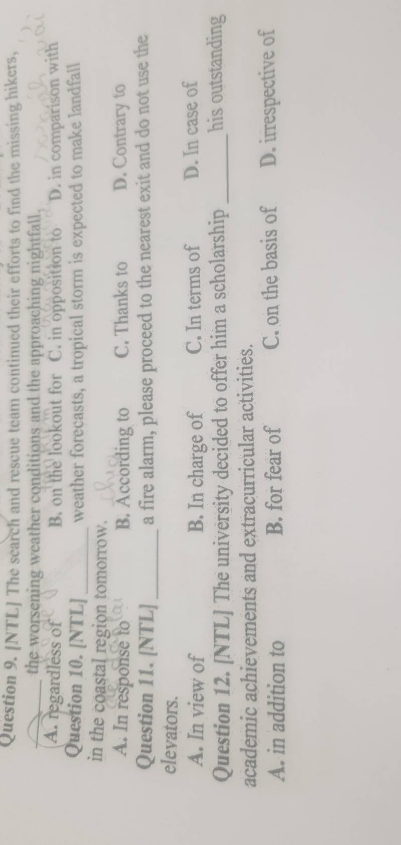 [NTL] The search and rescue team continued their efforts to find the missing hikers,
_the worsening weather conditions and the approaching nightfall.
A. regardless of B. on the lookout for C. in opposition to D. in comparison with
Question 10. [NTL] _weather forecasts, a tropical storm is expected to make landfall
in the coastal region tomorrow.
A. In response to B. According to C. Thanks to D. Contrary to
Question 11. [NTL]_ a fire alarm, please proceed to the nearest exit and do not use the
elevators.
A. In view of B. In charge of C. In terms of D. In case of
Question 12. [NTL] The university decided to offer him a scholarship_
his outstanding
academic achievements and extracurricular activities.
A. in addition to B. for fear of C. on the basis of D. irrespective of