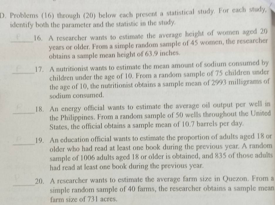 Problems (16) through (20) below each present a statistical study. For each study, 
identify both the parameter and the statistic in the study. 
16. A researcher wants to estimate the average height of women aged 20
_years or older. From a simple random sample of 45 women, the researcher 
obtains a sample mean height of 63.9 inches. 
17. A nutritionist wants to estimate the mean amount of sodium consumed by 
_children under the age of 10. From a random sample of 75 children under 
the age of 10, the nutritionist obtains a sample mean of 2993 milligrams of 
sodium consumed. 
18. An energy official wants to estimate the average oil output per well in 
_the Philippines. From a random sample of 50 wells throughout the United 
States, the official obtains a sample mean of 10.7 barrels per day. 
_ 
19. An education official wants to estimate the proportion of adults aged 18 or 
older who had read at least one book during the previous year. A random 
sample of 1006 adults aged 18 or older is obtained, and 835 of those adults 
had read at least one book during the previous year. 
_ 
20. A researcher wants to estimate the average farm size in Quezon. From a 
simple random sample of 40 farms, the researcher obtains a sample mean 
farm size of 731 acres.