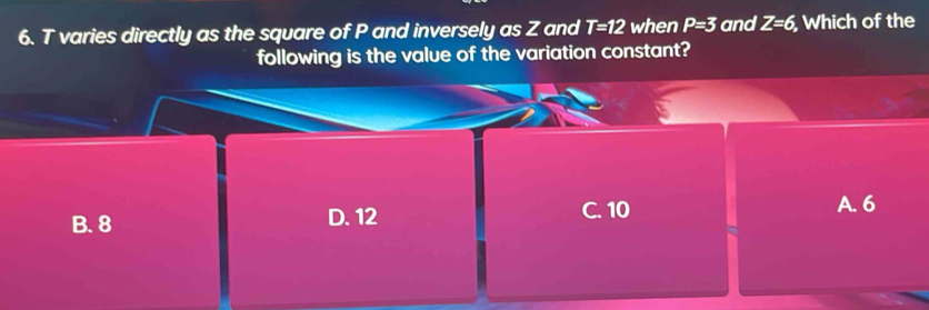 T varies directly as the square of P and inversely as Z and T=12 when P=3 and Z=6, Which of the
following is the value of the variation constant?
B. 8 D. 12 C. 10
A. 6