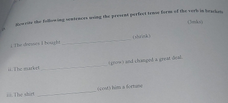 Rewrite the following sentences using the present perfect tense form of the verb in brackets 
(3mks) 
β 
i The dresses I bought _(shrink) 
(grow) and changed a great deal. 
ii.The market 
_ 
iii.The shirt _(cost) him a fortune