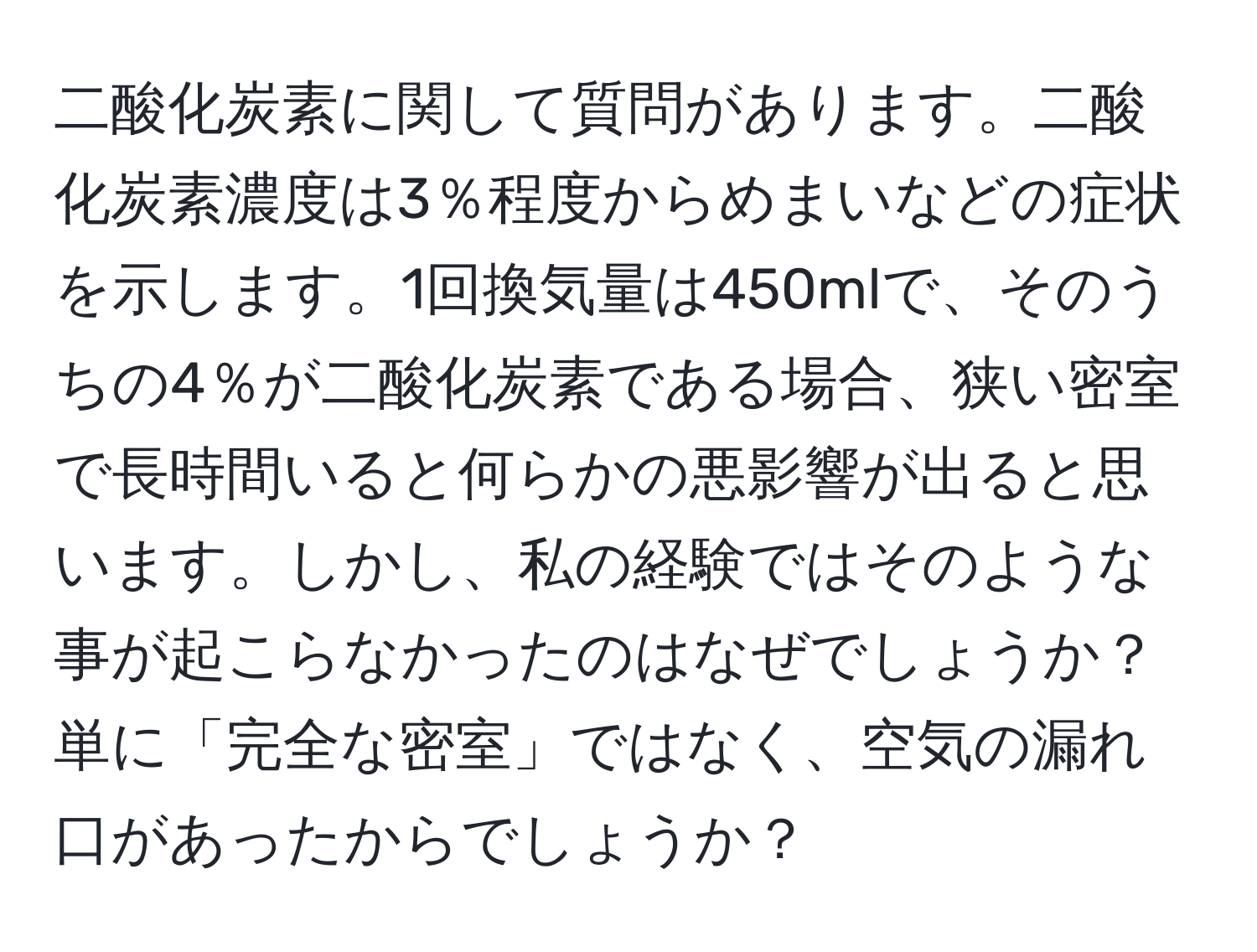 二酸化炭素に関して質問があります。二酸化炭素濃度は3％程度からめまいなどの症状を示します。1回換気量は450mlで、そのうちの4％が二酸化炭素である場合、狭い密室で長時間いると何らかの悪影響が出ると思います。しかし、私の経験ではそのような事が起こらなかったのはなぜでしょうか？単に「完全な密室」ではなく、空気の漏れ口があったからでしょうか？