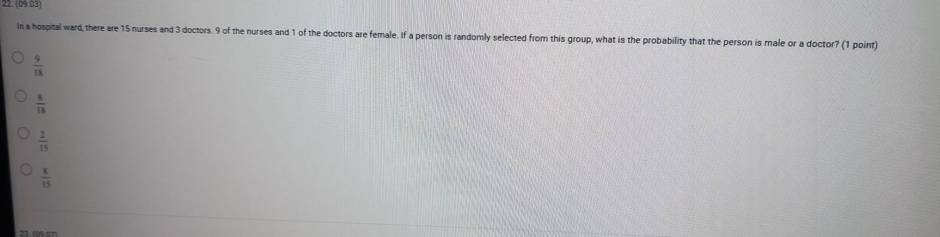 (09.03) 
In a hospital ward, there are 15 nurses and 3 doctors. 9 of the nurses and 1 of the doctors are female. If a person is randomly selected from this group, what is the probability that the person is male or a doctor? (1 point)
 9/18 
 8/18 
 2/15 
 8/15 