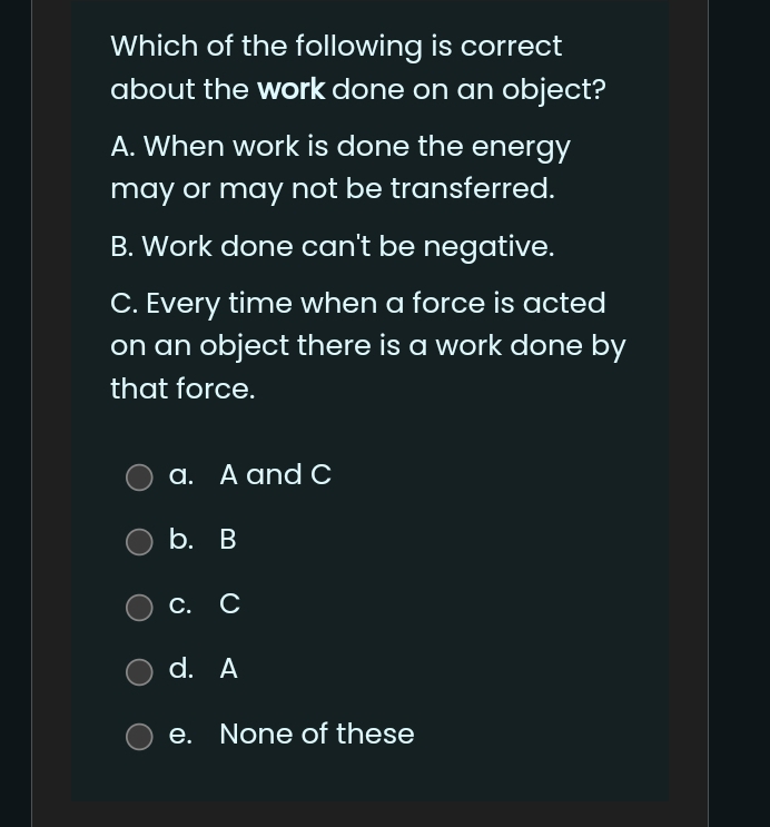 Which of the following is correct
about the work done on an object?
A. When work is done the energy
may or may not be transferred.
B. Work done can't be negative.
C. Every time when a force is acted
on an object there is a work done by
that force.
a. A and C
b. B
c. C
d. A
e. None of these