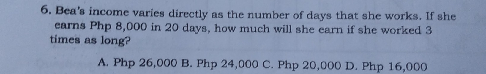 Bea’s income varies directly as the number of days that she works. If she
earns Php 8,000 in 20 days, how much will she earn if she worked 3
times as long?
A. Php 26,000 B. Php 24,000 C. Php 20,000 D. Php 16,000