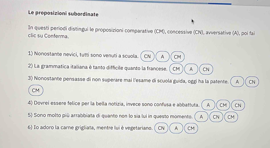 Le proposizioni subordinate
In questi periodi distingui le proposizioni comparative (CM), concessive (CN), avversative (A), poi fai
clic su Conferma.
1) Nonostante nevici, tutti sono venuti a scuola.  CN A CM
2) La grammatica italiana è tanto difficile quanto la francese. CM A CN
3) Nonostante pensasse di non superare mai l'esame di scuola guida, oggi ha la patente. A CN
CM
4) Dovrei essere felice per la bella notizia, invece sono confusa e abbattuta. A CM CN
5) Sono molto più arrabbiata di quanto non lo sia lui in questo momento. A CN CM
6) Io adoro la carne grigliata, mentre lui è vegetariano. CN A CM