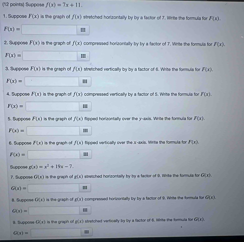 Suppose f(x)=7x+11. 
1. Suppose F(x) is the graph of f(x) stretched horizontally by by a factor of 7. Write the formula for F(x).
F(x)=□
2. Suppose F(x) is the graph of f(x) compressed horizontally by by a factor of 7. Write the formula for F(x).
F(x)=□
3. Suppose F(x) is the graph of f(x) stretched vertically by by a factor of 6. Write the formula for F(x).
F(x)=□
4. Suppose F(x) is the graph of f(x) compressed vertically by a factor of 5. Write the formula for F(x).
F(x)=□
5. Suppose F(x) is the graph of f(x) flipped horizontally over the y-axis. Write the formula for F(x).
F(x)=□
6. Suppose F(x) is the graph of f(x) flipped vertically over the x-axis. Write the formula for F(x).
F(x)=□
Suppose g(x)=x^2+19x-7. 
7. Suppose G(x) is the graph of g(x) stretched horizontally by by a factor of 9. Write the formula for G(x).
G(x)=□
8. Suppose G(x) is the graph of g(x) compressed horizontally by by a factor of 9. Write the formula for G(x).
G(x)=□ ::: 
9. Suppose G(x) is the graph of g(x) stretched vertically by by a factor of 6. Write the formula for G(x).
G(x)=□