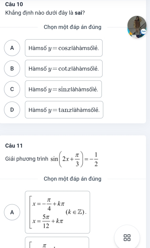 Khẳng định nào dưới đây là sai?
Chọn một đáp án đúng Zalo
A Hàmsố y= cos x là h àm sốlė.
B Hàmsố y= cot x làh àm sốlẻ.
C Hàmsố y= sin x là h àm sốlẻ.
D Hàmsố y= tan xlàh àm sốlé.
Câu 11
Giải phương trình sin (2x+ π /3 )=- 1/2 
Chọn một đáp án đúng
A beginarrayl x=- π /4 +kπ  x= 5π /12 +kπ endarray.  (k∈ Z). 
□□
□□
π