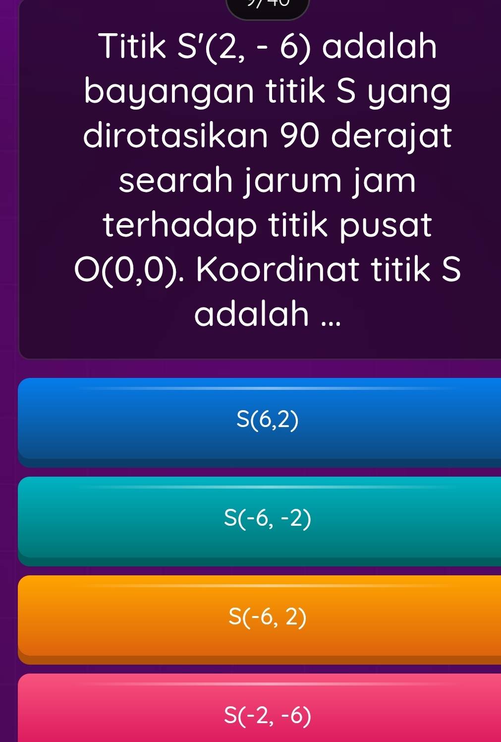 Titik S'(2,-6) adalah
bayangan titik S yang
dirotasikan 90 derajat
searah jarum jam
terhadap titik pusat
O(0,0). Koordinat titik S
adalah ...
S(6,2)
S(-6,-2)
S(-6,2)
S(-2,-6)