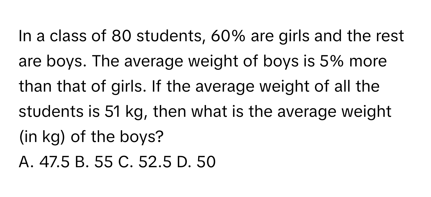 In a class of 80 students, 60% are girls and the rest are boys. The average weight of boys is 5% more than that of girls. If the average weight of all the students is 51 kg, then what is the average weight (in kg) of the boys? 
A. 47.5 B. 55 C. 52.5 D. 50