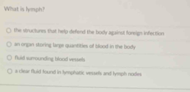 What is lymph?
the structures that help defend the body against foreign infection
an organ storing large quantities of blood in the body
fluid surrounding blood vessels
a clear fluid found in lymphatic vessels and lymph nodes