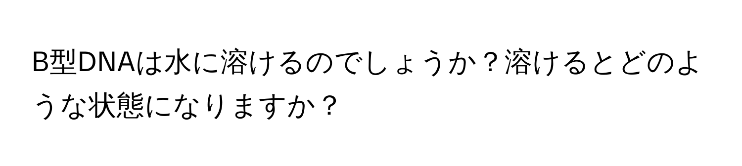 B型DNAは水に溶けるのでしょうか？溶けるとどのような状態になりますか？