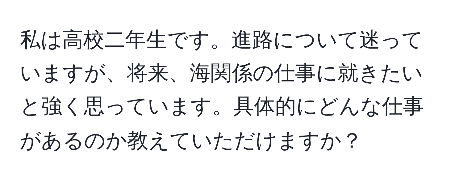 私は高校二年生です。進路について迷っていますが、将来、海関係の仕事に就きたいと強く思っています。具体的にどんな仕事があるのか教えていただけますか？