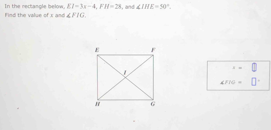 In the rectangle below, EI=3x-4, FH=28 , and ∠ IHE=50°. 
Find the value of x and ∠ FIG.
x=
∠ FIG=