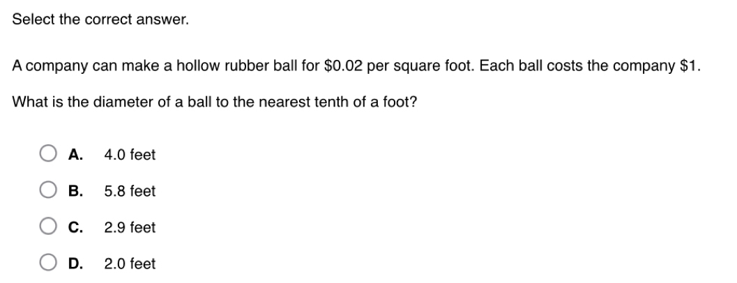 Select the correct answer.
A company can make a hollow rubber ball for $0.02 per square foot. Each ball costs the company $1.
What is the diameter of a ball to the nearest tenth of a foot?
A. 4.0 feet
B. 5.8 feet
C. 2.9 feet
D. 2.0 feet