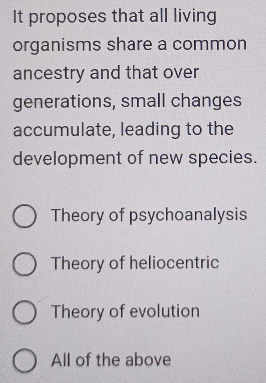 It proposes that all living
organisms share a common
ancestry and that over
generations, small changes
accumulate, leading to the
development of new species.
Theory of psychoanalysis
Theory of heliocentric
Theory of evolution
All of the above