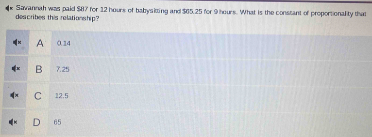 Savannah was paid $87 for 12 hours of babysitting and $65.25 for 9 hours. What is the constant of proportionality that 
describes this relationship?