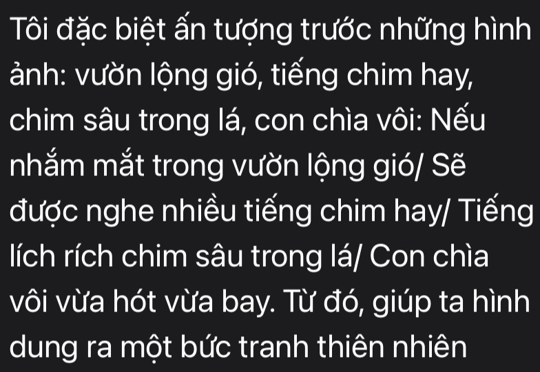 Tôi đặc biệt ấn tượng trước những hình 
ành: vườn lộng gió, tiếng chim hay, 
chim sâu trong lá, con chìa vôi: Nếu 
nhắm mắt trong vườn lộng gió/ Sẽ 
được nghe nhiều tiếng chim hay/ Tiếng 
lích rích chim sâu trong lá/ Con chìa 
vôi vừa hót vừa bay. Từ đó, giúp ta hình 
dung ra một bức tranh thiên nhiên